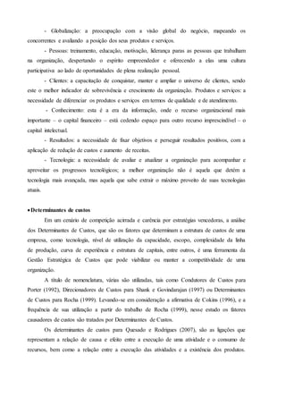 - Globalização: a preocupação com a visão global do negócio, mapeando os
concorrentes e avaliando a posição dos seus produtos e serviços.
- Pessoas: treinamento, educação, motivação, liderança paras as pessoas que trabalham
na organização, despertando o espírito empreendedor e oferecendo a elas uma cultura
participativa ao lado de oportunidades de plena realização pessoal.
- Clientes: a capacitação de conquistar, manter e ampliar o universo de clientes, sendo
este o melhor indicador de sobrevivência e crescimento da organização. Produtos e serviços: a
necessidade de diferenciar os produtos e serviços em termos de qualidade e de atendimento.
- Conhecimento: esta é a era da informação, onde o recurso organizacional mais
importante – o capital financeiro – está cedendo espaço para outro recurso imprescindível – o
capital intelectual.
- Resultados: a necessidade de fixar objetivos e perseguir resultados positivos, com a
aplicação de redução de custos e aumento de receitas.
- Tecnologia: a necessidade de avaliar e atualizar a organização para acompanhar e
aproveitar os progressos tecnológicos; a melhor organização não é aquela que detém a
tecnologia mais avançada, mas aquela que sabe extrair o máximo proveito de suas tecnologias
atuais.
Determinantes de custos
Em um cenário de competição acirrada e carência por estratégias vencedoras, a análise
dos Determinantes de Custos, que são os fatores que determinam a estrutura de custos de uma
empresa, como tecnologia, nível de utilização da capacidade, escopo, complexidade da linha
de produção, curva de experiência e estrutura de capitais, entre outros, é uma ferramenta da
Gestão Estratégica de Custos que pode viabilizar ou manter a competitividade de uma
organização.
A título de nomenclatura, várias são utilizadas, tais como Condutores de Custos para
Porter (1992), Direcionadores de Custos para Shank e Govindarajan (1997) ou Determinantes
de Custos para Rocha (1999). Levando-se em consideração a afirmativa de Cokins (1996), e a
frequência de sua utilização a partir do trabalho de Rocha (1999), nesse estudo os fatores
causadores de custos são tratados por Determinantes de Custos.
Os determinantes de custos para Quesado e Rodrigues (2007), são as ligações que
representam a relação de causa e efeito entre a execução de uma atividade e o consumo de
recursos, bem como a relação entre a execução das atividades e a existência dos produtos.
 
