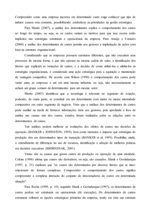 Compreender como uma empresa incorreu em determinado custo exige conhecer que tipo de
indutor causou esse consumo, possibilitando estabelecer as prioridades na gestão estratégica.
Para Miotto (2007), a análise dos determinantes explica o comportamento dos custos
ao longo do tempo, ou seja, se os custos variam os motivos para que isso ocorra estão
implícitos nas estratégias estruturais e operacionais da empresa. Para Araújo e Carneiro
(2000) a análise dos determinantes de custos permite aos gestores a implantação de ações com
base na estrutura organizacional.
Considerando que as empresas possuem estruturas diferentes, que não executam seus
processos da mesma forma, e que não operam na mesma cadeia de valor, a identificação dos
fatores que explicam as variações de custos, e a decisão de como utilizá-los e alinhá-los às
estratégias organizacionais, é considerada uma ação estratégica para a aquisição e manutenção
de vantagem competitiva. De acordo com Wilson (1990) o comportamento dos custos pode
variar entre as empresas e até em uma mesma indústria, ou seja, não necessariamente se
achará um grupo comum de determinantes para um mesmo setor.
Miotto (2007) identificou que a tecnologia é relevante no segmento de aviação,
podendo, de outra parte, se constituir em um determinante com maior ou menor intensidade
comparativa em outro segmento de negócio. Visto que a análises dos determinantes de custos
pode auxiliar na tarefa de fornecer informações úteis aos gestores, pois aprofunda o foco de
análise nas causas raiz dos custos, estudos foram realizados sobre as relações entre os
determinantes de custos.
Tais análises podem melhorar as avaliações dos efeitos de custos nas decisões da
operação (BANKER e JOHNSTON, 1993), bem como mensurar o impacto que estratégias de
produção têm em determinados tipos de transação (BANKER et al, 1995). Possibilita, ainda,
o entendimento de diferenças no uso de recursos, identificação e adoção de melhores práticas
em decisões executivas (BJØRNENAK, 2001).
Várias são as causas que geram custos de produção ou operação de uma atividade.
Cokins (1996) afirma que custos são derivativos, ou seja, são causados. Shank e Govindarajan
(1997, p. 21) explicam que "os custos são determinados por diversos fatores que se inter-
relacionam de formas complexas. Compreender o comportamento dos custos significa
compreender a complexa interação do conjunto de direcionadores de custos em determinada
situação".
Para Rocha (1999, p. 10), seguindo Shank e Govindarajan (1997), os determinantes de
custos podem ser estruturais ou operacionais (de execução). Os determinantes de custos
estruturais refletem as opções estratégicas primárias da empresa, tendo em vista sua estrutura
 