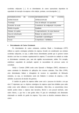 econômica subjacente [...]. Já os determinantes de custos operacionais dependem da
capacidade de execução da empresa e têm relação, portanto, com desempenho [...].
DETERMINANTES DE CUSTOS
ESTRUTURAIS
DETERMINANTES DE CUSTOS
OPERACIONAIS
Tecnologia Grau de utilização da capacidade
Economia de escala Consistência da configuração de produto
Modelo de gestão Qualidade
Estrutura de capitais Comprometimento do corpo funcional
Grau de verticalização Relação na cadeia de valor
Experiência Capacidade e aprendizagem
Escopo Competências e habilidades
 Determinantes de Custos Estruturais
Os determinantes de custos estruturais, conforme Shank e Govindarajan (1997)
refletem as opções estratégicas primárias da empresa, levando em consideração sua estrutura
econômica subjacente, ou seja, a análise desses determinantes permite que os gestores tomem
decisões com base na estrutura organizacional da empresa. É necessário ter cuidado ao avaliar
os determinantes estruturais, pois, mais não significa necessariamente, melhor. Por exemplo,
estabelecer capacidade de produção superior às necessidades irá provocar custos de
ociosidade.
Araújo e Carneiro (2000) assim como Quesado e Rodrigues (2007), relacionam os
custos estruturais às alternativas de aplicações dos recursos existentes. Para Silva (1999),
estes determinantes limitam a abrangência de recursos às capacidades de fabricação
existentes, ou seja, os investimentos assim são limitados à estrutura da empresa, e dão
subsídios ao processo de decisão dos gestores.
O modelo de gestão da empresa define como será o processo de decisão e em que
nível. É importante que os objetivos estratégicos da empresa sejam bem definidos para então
avaliar como serão utilizados os demais determinantes. Além disso, as características desse
modelo podem deixar a empresa mais inovadora, flexível e com pessoal motivado, entre
outros fatores, o que leva a uma gestão eficaz. O grau de verticalização está diretamente
relacionado ao modelo de gestão da empresa. Veja como as decisões estruturais afetam os
custos:
 