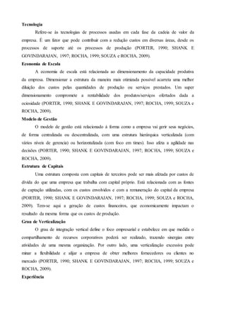 Tecnologia
Refere-se às tecnologias de processos usadas em cada fase da cadeia de valor da
empresa. É um fator que pode contribuir com a redução custos em diversas áreas, desde os
processos de suporte até os processos de produção (PORTER, 1990; SHANK E
GOVINDARAJAN, 1997; ROCHA, 1999; SOUZA e ROCHA, 2009).
Economia de Escala
A economia de escala está relacionada ao dimensionamento da capacidade produtiva
da empresa. Dimensionar a estrutura da maneira mais otimizada possível acarreta uma melhor
diluição dos custos pelas quantidades de produção ou serviços prestados. Um super
dimensionamento compromete a rentabilidade dos produtos/serviços ofertados dada a
ociosidade (PORTER, 1990; SHANK E GOVINDARAJAN, 1997; ROCHA, 1999; SOUZA e
ROCHA, 2009).
Modelo de Gestão
O modelo de gestão está relacionado à forma como a empresa vai gerir seus negócios,
de forma centralizada ou descentralizada, com uma estrutura hierárquica verticalizada (com
vários níveis de gerencia) ou horizontalizada (com foco em times). Isso afeta a agilidade nas
decisões (PORTER, 1990; SHANK E GOVINDARAJAN, 1997; ROCHA, 1999; SOUZA e
ROCHA, 2009).
Estrutura de Capitais
Uma estrutura composta com capitais de terceiros pode ser mais afetada por custos de
dívida do que uma empresa que trabalha com capital próprio. Está relacionada com as fontes
de captação utilizadas, com os custos envolvidos e com a remuneração do capital da empresa
(PORTER, 1990; SHANK E GOVINDARAJAN, 1997; ROCHA, 1999; SOUZA e ROCHA,
2009). Tem-se aqui a geração de custos financeiros, que economicamente impactam o
resultado da mesma forma que os custos de produção.
Grau de Verticalização
O grau de integração vertical define o foco empresarial e estabelece em que medida o
compartilhamento de recursos corporativos poderá ser realizado, trazendo sinergias entre
atividades de uma mesma organização. Por outro lado, uma verticalização excessiva pode
minar a flexibilidade e alijar a empresa de obter melhores fornecedores ou clientes no
mercado (PORTER, 1990; SHANK E GOVINDARAJAN, 1997; ROCHA, 1999; SOUZA e
ROCHA, 2009).
Experiência
 