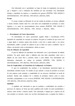 Está relacionada com o aprendizado ao longo do tempo da organização, das pessoas
que a integram e com a otimização das atividades por elas executadas. Esse determinante
abrange a experiência da empresa e a experiência dos gestores (PORTER, 1990; SHANK E
GOVINDARAJAN, 1997; ROCHA, 1999; SOUZA e ROCHA, 2009).
Escopo
O escopo consiste na fabricação de um mix variado de produtos ou serviços, utilizando
a mesma estrutura. Quanto maior for o mix maior será complexidade de produção, os custos
logísticos e os custos de operacionalização dessa estrutura (PORTER, 1990; SHANK E
GOVINDARAJAN, 1997; ROCHA, 1999; SOUZA e ROCHA, 2009). TRUTURAIS
COMO AS DECÕES SOBRE OS DETERMINANTES AFETAM OS CUSTOS
 Determinantes de Custos Operacionais
Os determinantes de custos operacionais segundo Shank e Govindarajan (1997),
dependem da capacidade de execução da empresa. Em geral, ao contrário do que ocorre com
o grupo ligado à estrutura, quanto mais elevado o nível, isto é, quanto maior o uso desses
determinantes, melhor a posição da empresa no que se refere aos custos e resultados. Veja os
reflexos das decisões sobre os determinantes afetam as custos:
Grau de Utilização da Capacidade
O grau de utilização da capacidade está relacionado com o aproveitamento da unidade
produtiva. Em geral, quanto maior a utilização para uma dada capacidade, maior será a
diluição de seus custos fixos e, portanto, menor o custo unitário. Esse determinante está
diretamente relacionado ao volume de produção (PORTER, 1990; SHANK E
GOVINDARAJAN, 1997; ROCHA, 1999; SOUZA e ROCHA, 2009).
Grau de Complexidade ou Consistência da Configuração de Produtos
O grau de complexidade dos produtos é um determinante operacional ligado ao
determinante estrutural escopo. Na medida em que aumenta o escopo de produtos ou serviços
de uma empresa, pode aumentar a complexidade do seu processo, interferindo na escala de
produção. Quanto mais complexo for o ambiente de produção, maiores serão os custos
envolvidos, principalmente os de overhead (PORTER, 1990; SHANK E GOVINDARAJAN,
1997; ROCHA, 1999; SOUZA e ROCHA, 2009).
Qualidade
A qualidade está relacionada ao grau de perfeição e conformidade dos produtos e
processos da empresa, de forma que maior qualidade pode resultar em maior produtividade e
menores custos devido a menores perdas. Está relacionada à imagem que a empresa cria de
seus produtos no mercado, sendo esse um fator determinante para a conquista dos clientes e
 
