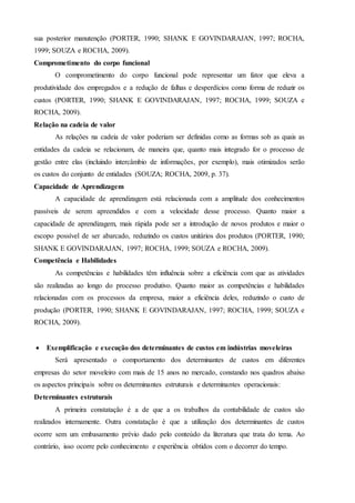 sua posterior manutenção (PORTER, 1990; SHANK E GOVINDARAJAN, 1997; ROCHA,
1999; SOUZA e ROCHA, 2009).
Comprometimento do corpo funcional
O comprometimento do corpo funcional pode representar um fator que eleva a
produtividade dos empregados e a redução de falhas e desperdícios como forma de reduzir os
custos (PORTER, 1990; SHANK E GOVINDARAJAN, 1997; ROCHA, 1999; SOUZA e
ROCHA, 2009).
Relação na cadeia de valor
As relações na cadeia de valor poderiam ser definidas como as formas sob as quais as
entidades da cadeia se relacionam, de maneira que, quanto mais integrado for o processo de
gestão entre elas (incluindo intercâmbio de informações, por exemplo), mais otimizados serão
os custos do conjunto de entidades (SOUZA; ROCHA, 2009, p. 37).
Capacidade de Aprendizagem
A capacidade de aprendizagem está relacionada com a amplitude dos conhecimentos
passíveis de serem apreendidos e com a velocidade desse processo. Quanto maior a
capacidade de aprendizagem, mais rápida pode ser a introdução de novos produtos e maior o
escopo possível de ser abarcado, reduzindo os custos unitários dos produtos (PORTER, 1990;
SHANK E GOVINDARAJAN, 1997; ROCHA, 1999; SOUZA e ROCHA, 2009).
Competência e Habilidades
As competências e habilidades têm influência sobre a eficiência com que as atividades
são realizadas ao longo do processo produtivo. Quanto maior as competências e habilidades
relacionadas com os processos da empresa, maior a eficiência deles, reduzindo o custo de
produção (PORTER, 1990; SHANK E GOVINDARAJAN, 1997; ROCHA, 1999; SOUZA e
ROCHA, 2009).
 Exemplificação e execução dos determinantes de custos em indústrias moveleiras
Será apresentado o comportamento dos determinantes de custos em diferentes
empresas do setor moveleiro com mais de 15 anos no mercado, constando nos quadros abaixo
os aspectos principais sobre os determinantes estruturais e determinantes operacionais:
Determinantes estruturais
A primeira constatação é a de que a os trabalhos da contabilidade de custos são
realizados internamente. Outra constatação é que a utilização dos determinantes de custos
ocorre sem um embasamento prévio dado pelo conteúdo da literatura que trata do tema. Ao
contrário, isso ocorre pelo conhecimento e experiência obtidos com o decorrer do tempo.
 