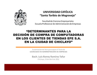 “DETERMINANTES PARA LA
DECISIÓN DE COMPRA DE COMPUTADORAS
EN LOS CLIENTES DE TIENDAS EFE S.A.
EN LA CIUDAD DE CHICLAYO”
Sustentaciónde Tesis para optar el Título de
LICENCIADO EN ADMINISTRACIÓN DE EMPRESAS
Bach. Luis Ronny Ramírez Tafur
Chiclayo,23de Abril de 2012
UNIVERSIDAD CATÓLICA
“Santo Toribio de Mogrovejo”
Facultad de Ciencias Empresariales
Escuela Profesional de Administraciónde Empresas
 