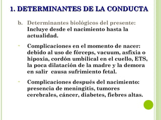 1. DETERMINANTES DE LA CONDUCTA1. DETERMINANTES DE LA CONDUCTA
b. Determinantes biológicos del presente:
Incluye desde el nacimiento hasta la
actualidad.
• Complicaciones en el momento de nacer:
debido al uso de fórceps, vacuum, asfixia o
hipoxia, cordón umbilical en el cuello, ETS,
la poca dilatación de la madre y la demora
en salir causa sufrimiento fetal.
• Complicaciones después del nacimiento:
presencia de meningitis, tumores
cerebrales, cáncer, diabetes, fiebres altas.
 