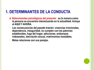 1. DETERMINANTES DE LA CONDUCTA
d. Determinantes psicológicos del presente: es la manera como
la persona se encuentra interactuando en la actualidad. Incluye
al AQUÍ Y AHORA.
• Las consecuencias del pasado traerán: creencias irracionales,
dependencia, inseguridad, no cumplen con los patrones
establecidos, fuga del hogar, adicciones, embarazos
indeseados, desviación sexual, matrimonios inestables.
• Malas relaciones con sus parejas.
 