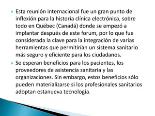 



Esta reunión internacional fue un gran punto de
inflexión para la historia clínica electrónica, sobre
todo en Québec (Canadá) donde se empezó a
implantar después de este forum, por lo que fue
considerada la clave para la integración de varias
herramientas que permitirían un sistema sanitario
más seguro y eficiente para los ciudadanos.
Se esperan beneficios para los pacientes, los
proveedores de asistencia sanitaria y las
organizaciones. Sin embargo, estos beneficios sólo
pueden materializarse si los profesionales sanitarios
adoptan estanueva tecnología.

 