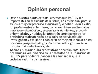 

Desde nuestro punto de vista, creemos que las TICS son
importantes en el cuidado de la salud, en enfermería, porque
ayuda a mejorar procesos esenciales que deben llevar a cabo
los profesionales enfermeros, como son intercambiar datos
para hacer diagnósticos, preconizar tratamientos, prevenir
enfermedades y heridas, la formación permanente de los
profesionales de atención de salud y en actividades de
investigación y evaluación con el fin de mejorar la salud de las
personas, programas de gestión de cuidados, gestión de la
historia clínica electrónica, etc.
Además, si miramos las expectativas de crecimiento futuro,
nos vamos a ver inmersos en la necesidad de la utilización de
las TICS para poder responder a las demandas que la
sociedad reclama de nosotros.

 