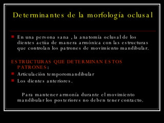 Determinantes de la morfología oclusal En una persona sana , la anatomía oclusal de los dientes actúa de manera armónica con las estructuras que controlan los patrones de movimiento mandibular. ESTRUCTURAS QUE DETERMINAN ESTOS PATRONES : Articulación temporomandibular Los dientes anteriores. Para mantener armonía durante el movimiento mandibular los posteriores no deben tener contacto. 