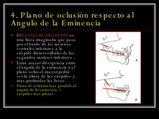 4. Plano de oclusión respecto al Angulo de la Eminencia El  PLANO DE OCLUSION  es una línea imaginaria que pasa por el borde de los incisivos centrales inferiores a la cúspide distovestibular de los segundos molares inferiores . Entre mayor divergencia entre el ángulo de la eminencia y el plano oclusal, mayor podrá ser la altura de las cúspides y mas profundas las fosas.  Plano de oclusión mas paralelo al ángulo de la eminencia = cúspides mas planas 