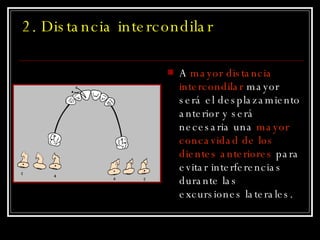 2. Distancia intercondilar  A  mayor distancia intercondilar  mayor será el desplazamiento anterior y será necesaria una  mayor concavidad de los dientes anteriores  para evitar interferencias durante las excursiones laterales. 