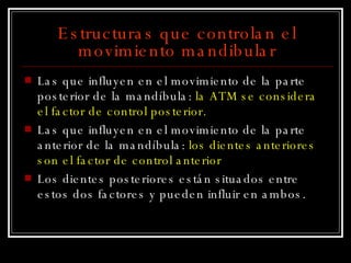 Estructuras que controlan el movimiento mandibular Las que influyen en el movimiento de la parte posterior de la mandíbula:  la ATM se considera  el factor de control posterior. Las que influyen en el movimiento de la parte anterior de la mandíbula:  los dientes anteriores son el factor de control anterior   Los dientes posteriores están situados entre estos dos factores y pueden influir en ambos. 