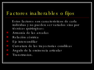Factores inalterables o fijos Estos factores son característicos de cada individuo y no pueden ser variados sino por técnicas quirúrgicas: Armonía de las arcadas Relación céntrica Eje intercondilar Curvatura de las trayectorias condileas Angulo de la eminencia articular Transtrusion. 