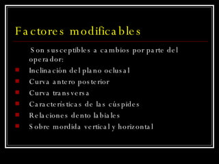 Factores modificables Son susceptibles a cambios por parte del operador: Inclinación del plano oclusal Curva antero posterior Curva transversa Características de las cúspides Relaciones dento labiales Sobre mordida vertical y horizontal 
