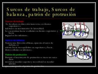 Surcos de trabajo, Surcos de balanza, patrón de protrusión Surcos de trabajo Se localizan en dirección transversa en dientes superiores e inferiores en movimientos de lateralidad.  Se encuentran hacia vestibular en dientes superiores y hacia lingual en los inferiores. Surcos de balanza Toman una dirección oblicua, opuesta al surco de trabajo, se orienta hacia mesopalatino en superiores y hacia distovestibular en inferiores. Patrón de protrusión Durante el movimento de protrusión se traza un surco disto mesial en maxilar superior y mesodistal en maxilar inferior que corresponde al patrón de protrusión. 