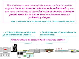 - >½ de la población mundial vive
ya en asentamientos urbanos
AyuntamientoHospital
Rascacielo
s EstaciónPubGasolinera
Fábrica
CasaEdificio 1
Edificio 2
Gran movimiento de personas hacia los centros urbanos
- En el 2030 unas 3/5 partes vivirán en
zonas urbanas.
Nos encontramos ante una etapa claramente crucial en la que nos
dirigimos hacia un mundo cada vez más urbanizado y, con
ello, hacia la necesidad de admitir las consecuencias que esto
pueda tener en la salud, tanto en beneficios como en
problemas y riesgos.
OMS. 7 de abril de 2010. Día Mundial de la Salud. “1000 ciudades 1000 vidas”
 