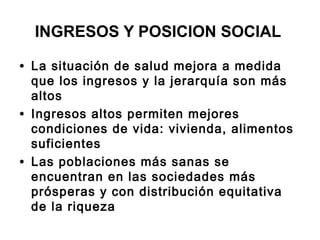 INGRESOS Y POSICION SOCIAL
• La situación de salud mejora a medida
que los ingresos y la jerarquía son más
altos
• Ingresos altos permiten mejores
condiciones de vida: vivienda, alimentos
suficientes
• Las poblaciones más sanas se
encuentran en las sociedades más
prósperas y con distribución equitativa
de la riqueza
 
