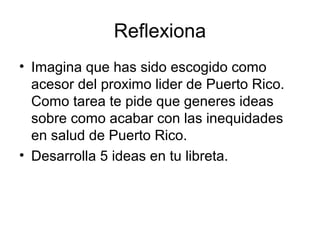 Reflexiona
• Imagina que has sido escogido como
acesor del proximo lider de Puerto Rico.
Como tarea te pide que generes ideas
sobre como acabar con las inequidades
en salud de Puerto Rico.
• Desarrolla 5 ideas en tu libreta.
 