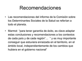 Recomendaciones
• Las recomendaciones del informe de la Comisión sobre
los Determinantes Sociales de la Salud se referían a
todo el planeta.
• Marmot “para tener garantía de éxito, es clave adaptar
estas conclusiones y recomendaciones a los contextos
de cada país y de cada región”… “ y es muy importante
conseguir que estuviera enraizada en el territorio, en el
ámbito local, independientemente de los cambios que
hubiera en el gobierno nacional”
 