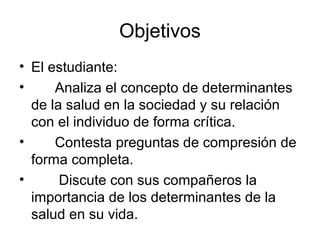 Objetivos
• El estudiante:
• Analiza el concepto de determinantes
de la salud en la sociedad y su relación
con el individuo de forma crítica.
• Contesta preguntas de compresión de
forma completa.
• Discute con sus compañeros la
importancia de los determinantes de la
salud en su vida.
 