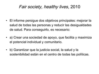 Fair society, healthy lives, 2010
• El informe persigue dos objetivos principales: mejorar la
salud de todas las personas y reducir las desigualdades
de salud. Para conseguirlo, es necesario:
• a) Crear una sociedad de apoyo, que facilita y maximiza
el potencial individual y comunitario.
• b) Garantizar que la justicia social, la salud y la
sostenibilidad están en el centro de todas las políticas.
 