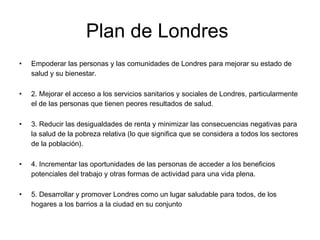 Plan de Londres
• Empoderar las personas y las comunidades de Londres para mejorar su estado de
salud y su bienestar.
• 2. Mejorar el acceso a los servicios sanitarios y sociales de Londres, particularmente
el de las personas que tienen peores resultados de salud.
• 3. Reducir las desigualdades de renta y minimizar las consecuencias negativas para
la salud de la pobreza relativa (lo que significa que se considera a todos los sectores
de la población).
• 4. Incrementar las oportunidades de las personas de acceder a los beneficios
potenciales del trabajo y otras formas de actividad para una vida plena.
• 5. Desarrollar y promover Londres como un lugar saludable para todos, de los
hogares a los barrios a la ciudad en su conjunto
 