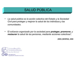 • La salud pública es la acción colectiva del Estado y la Sociedad
Civil para proteger y mejorar la salud de los individuos y las
comunidades.
• El esfuerzo organizado por la sociedad para proteger, promover, y
restaurar la salud de las personas, mediante acciones colectivas”.
(SEE) (SESPAS), 2000
SALUD PÚBLICA
 