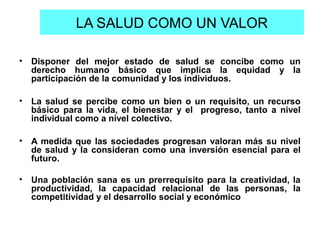 LA SALUD COMO UN VALOR
• Disponer del mejor estado de salud se concibe como un
derecho humano básico que implica la equidad y la
participación de la comunidad y los individuos.
• La salud se percibe como un bien o un requisito, un recurso
básico para la vida, el bienestar y el progreso, tanto a nivel
individual como a nivel colectivo.
• A medida que las sociedades progresan valoran más su nivel
de salud y la consideran como una inversión esencial para el
futuro.
• Una población sana es un prerrequisito para la creatividad, la
productividad, la capacidad relacional de las personas, la
competitividad y el desarrollo social y económico
 
