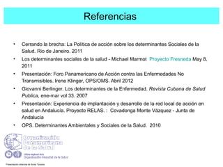 Referencias
• Cerrando la brecha: La Política de acción sobre los determinantes Sociales de la
Salud. Rio de Janeiro. 2011
• Los determinantes sociales de la salud - Michael Marmot Proyecto Fresneda May 8,
2011
• Presentación: Foro Panamericano de Acción contra las Enfermedades No
Transmisibles. Irene Klinger, OPS/OMS. Abril 2012
• Giovanni Berlinger. Los determinantes de la Enfermedad. Revista Cubana de Salud
Publica, ene-mar vol 33. 2007
• Presentación: Experiencia de implantación y desarrollo de la red local de acción en
salud en Andalucía. Proyecto RELAS. : Covadonga Monte Vázquez - Junta de
Andalucía
• OPS. Determinantes Ambientales y Sociales de la Salud. 2010
Presentación obtenida de Sonia Tevares
 