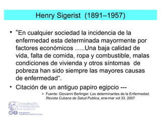 Henry Sigerist (1891–1957)
• “En cualquier sociedad la incidencia de la
enfermedad esta determinada mayormente por
factores económicos …..Una baja calidad de
vida, falta de comida, ropa y combustible, malas
condiciones de vivienda y otros síntomas de
pobreza han sido siempre las mayores causas
de enfermedad“.
• Citación de un antiguo papiro egipcio ---
» Fuente: Giovanni Berlinger. Los determinantes de la Enfermedad.
Revista Cubana de Salud Publica, ene-mar vol 33. 2007
 