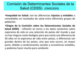 Comisión de Determinantes Sociales de la
Salud (CDSS) (OMS/2005)
•Inequidad en Salud: son las diferencias injustas y evitables o
remediables en resultados de salud entre diferentes grupos de
población.
•Origen de la Comisión sobre los Determinantes Sociales de
Salud (OMS) - reflexión en torno a los datos existentes sobre
esperanza de vida en una selección de países del mundo y que
no hay ninguna razón biológica para que exista una diferencia de
50 años en la esperanza de vida entre países, o diferencias tan
grandes dentro de los países, sino que esto ocurre, en mayor
parte, debido a condicionantes sociales y económicos evitables,
y podemos hacer mucho para cambiarlo
 