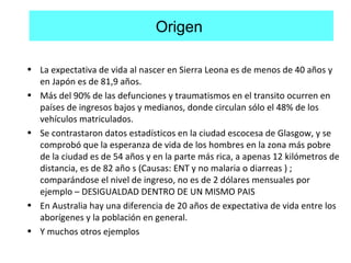 Origen
• La expectativa de vida al nascer en Sierra Leona es de menos de 40 años y
en Japón es de 81,9 años.
• Más del 90% de las defunciones y traumatismos en el transito ocurren en
países de ingresos bajos y medianos, donde circulan sólo el 48% de los
vehículos matriculados.
• Se contrastaron datos estadísticos en la ciudad escocesa de Glasgow, y se
comprobó que la esperanza de vida de los hombres en la zona más pobre
de la ciudad es de 54 años y en la parte más rica, a apenas 12 kilómetros de
distancia, es de 82 año s (Causas: ENT y no malaria o diarreas ) ;
comparándose el nivel de ingreso, no es de 2 dólares mensuales por
ejemplo – DESIGUALDAD DENTRO DE UN MISMO PAIS
• En Australia hay una diferencia de 20 años de expectativa de vida entre los
aborígenes y la población en general.
• Y muchos otros ejemplos
 