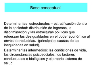 Base conceptual
Determinantes estructurales – estratificación dentro
de la sociedad: distribución de ingresos, la
discriminación y las estructuras políticas que
refuerzan las desigualdades en el poder económico al
envés de reducirlas. (principales causas de las
inequidades en salud).
Determinantes intermedios: las condiciones de vida,
las circunstancias psicosociales, los factores
conductuales o biológicos y el proprio sistema de
salud.
 