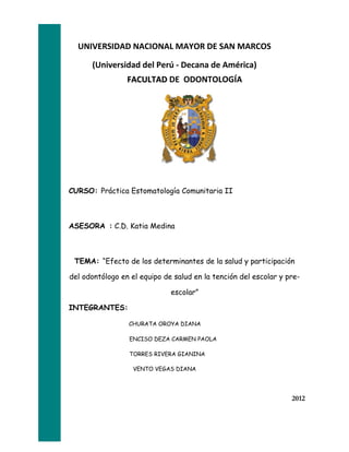 UNIVERSIDAD NACIONAL MAYOR DE SAN MARCOS

      (Universidad del Perú - Decana de América)
                 FACULTAD DE ODONTOLOGÍA




CURSO: Práctica Estomatología Comunitaria II



ASESORA : C.D. Katia Medina



 TEMA: “Efecto de los determinantes de la salud y participación

del odontólogo en el equipo de salud en la tención del escolar y pre-

                              escolar”

INTEGRANTES:

                 CHURATA OROYA DIANA

                 ENCISO DEZA CARMEN PAOLA

                 TORRES RIVERA GIANINA

                   VENTO VEGAS DIANA




                                                                  2012
 