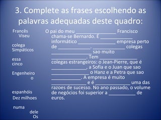 3. Complete as frases escolhendo as
  palavras adequadas deste quadro:
Francês           O pai do meu _______________ Francisco
   Viseu            chama-se Bernardo. É ____________
                    informático ______________ empresa perto
colega              de ____________. ____________ colegas
Simpáticos          _______________ sao muito
essa                _____________. Tem ______________
cinco               colegas estrangeiros: o Jean-Pierre, que é
                    _____________, a Sofia e o Juan que sao
Engenheiro          ______________ o Hanz e a Petra que sao
        o           ___________. A empresa é muito
                    _____________ e é _____________ uma das
                    razoes de sucesso. No ano passado, o volume
espanhóis           de negócios foi superior a __________ de
Dez milhoes         euros.
numa
           dele
            Os
 