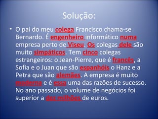 Solução:
• O pai do meu colega Francisco chama-se
  Bernardo. É engenheiro informático numa
  empresa perto de Viseu. Os colegas dele são
  muito simpáticos. Tem cinco colegas
  estrangeiros: o Jean-Pierre, que é francês, a
  Sofia e o Juan que são espanhóis o Hanz e a
  Petra que são alemães. A empresa é muito
  moderna e é essa uma das razões de sucesso.
  No ano passado, o volume de negócios foi
  superior a dez milhões de euros.
 