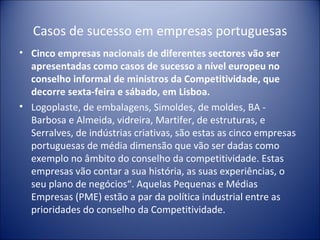 Casos de sucesso em empresas portuguesas
• Cinco empresas nacionais de diferentes sectores vão ser
  apresentadas como casos de sucesso a nível europeu no
  conselho informal de ministros da Competitividade, que
  decorre sexta-feira e sábado, em Lisboa.
• Logoplaste, de embalagens, Simoldes, de moldes, BA -
  Barbosa e Almeida, vidreira, Martifer, de estruturas, e
  Serralves, de indústrias criativas, são estas as cinco empresas
  portuguesas de média dimensão que vão ser dadas como
  exemplo no âmbito do conselho da competitividade. Estas
  empresas vão contar a sua história, as suas experiências, o
  seu plano de negócios“. Aquelas Pequenas e Médias
  Empresas (PME) estão a par da política industrial entre as
  prioridades do conselho da Competitividade.
 