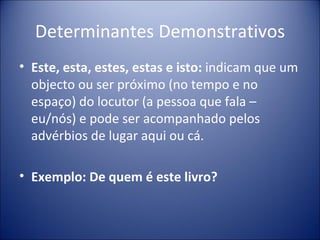 Determinantes Demonstrativos
• Este, esta, estes, estas e isto: indicam que um
  objecto ou ser próximo (no tempo e no
  espaço) do locutor (a pessoa que fala –
  eu/nós) e pode ser acompanhado pelos
  advérbios de lugar aqui ou cá.

• Exemplo: De quem é este livro?
 