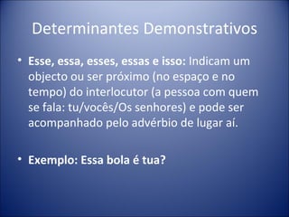Determinantes Demonstrativos
• Esse, essa, esses, essas e isso: Indicam um
  objecto ou ser próximo (no espaço e no
  tempo) do interlocutor (a pessoa com quem
  se fala: tu/vocês/Os senhores) e pode ser
  acompanhado pelo advérbio de lugar aí.

• Exemplo: Essa bola é tua?
 