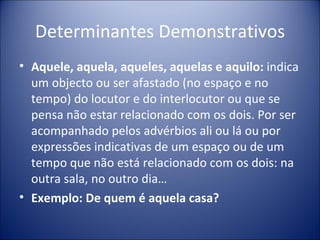 Determinantes Demonstrativos
• Aquele, aquela, aqueles, aquelas e aquilo: indica
  um objecto ou ser afastado (no espaço e no
  tempo) do locutor e do interlocutor ou que se
  pensa não estar relacionado com os dois. Por ser
  acompanhado pelos advérbios ali ou lá ou por
  expressões indicativas de um espaço ou de um
  tempo que não está relacionado com os dois: na
  outra sala, no outro dia…
• Exemplo: De quem é aquela casa?
 