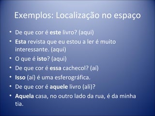 Exemplos: Localização no espaço
• De que cor é este livro? (aqui)
• Esta revista que eu estou a ler é muito
  interessante. (aqui)
• O que é isto? (aqui)
• De que cor é essa cachecol? (aí)
• Isso (aí) é uma esferográfica.
• De que cor é aquele livro (ali)?
• Aquela casa, no outro lado da rua, é da minha
  tia.
 