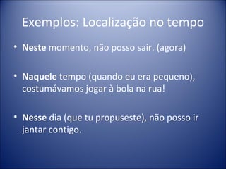 Exemplos: Localização no tempo
• Neste momento, não posso sair. (agora)

• Naquele tempo (quando eu era pequeno),
  costumávamos jogar à bola na rua!

• Nesse dia (que tu propuseste), não posso ir
  jantar contigo.
 