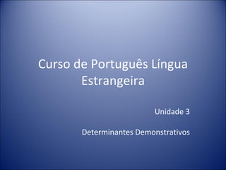 Curso de Português Língua
       Estrangeira

                         Unidade 3

       Determinantes Demonstrativos
 