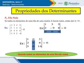 Propriedades dos Determinantes
P1. Fila Nula
Se todos os elementos de uma fila de uma matriz A forem nulos, então det A = 0 .
Ex.:




6
2
0
1
0
0
0
0
4
4
1
3
5
4
2
1
0
MATEMÁTICA, Série 2ª
Matrizes - Determinantes
• Quando todos os elementos de uma fila são nulos
Ex: 0
0
0
0
8
9
2
5
3
1


0
16
0
5
8
0
2
5
0
1

Ex:
 