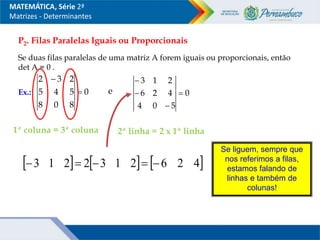 P2. Filas Paralelas Iguais ou Proporcionais
Se duas filas paralelas de uma matriz A forem iguais ou proporcionais, então
det A = 0 .
Ex.: 0
8
0
8
5
4
5
2
3
2


0
5
0
4
4
2
6
2
1
3




e
2ª linha = 2 x 1ª linha
Se liguem, sempre que
nos referimos a filas,
estamos falando de
linhas e também de
colunas!
1ª coluna = 3ª coluna
     
4
2
6
2
1
3
2
2
1
3 




MATEMÁTICA, Série 2ª
Matrizes - Determinantes
 