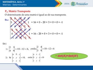 P3. Matriz Transposta
O determinante de uma matriz é igual ao de sua transposta.
Ex.:
8
4
3
0
1
5
1
0
2 
4
3
1
5
0
2
= 16 + 0 – 20 + 3 + 0 + 0 = -1
8
0
1
4
1
0
3
5
2
 0
1
1
0
5
2

= 16 – 20 + 0 + 3 + 0 + 0 = -1
MATEMÁTICA, Série 2ª
Matrizes - Determinantes
• det(A)=det(At)
Ex:
1)
2)
,
6
12
18
9
4
3
2


 6
12
18
9
3
4
2
, 


então
,
10
Se 
t
s
r
z
y
x
c
b
a
10
então 
t
z
c
s
y
b
r
x
a
 