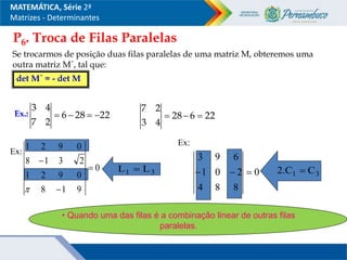 P6. Troca de Filas Paralelas
Se trocarmos de posição duas filas paralelas de uma matriz M, obteremos uma
outra matriz M´, tal que:
det M´ = - det M
Ex.: 22
28
6
2
7
4
3



 22
6
28
4
3
2
7



MATEMÁTICA, Série 2ª
Matrizes - Determinantes
Ex:
0
9
1
8
0
9
2
1
2
3
1
8
0
9
2
1




0
8
8
4
2
0
1
6
9
3



3
1 L
L  3
1 C
.C
2 
• Quando uma das filas é a combinação linear de outras filas
paralelas.
Ex:
 