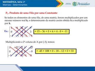 P7. Produto de uma Fila por uma Constante
Se todos os elementos de uma fila, de uma matriz, forem multiplicados por um
mesmo número real k, o determinante da matriz assim obtida fica multiplicado
por k.
Ex.:
5
1
1
4
3
0
2
9
1

 1
1
3
0
9
1


= 15 – 36 + 0 + 6 + 4 - 0 = -11
Multiplicando a 2ª coluna de A por (-3), temos:
5
3
1
4
9
0
2
27
1



3
1
9
0
27
1



= -45 + 108 + 0 – 18 – 12 + 0 = 33
MATEMÁTICA, Série 2ª
Matrizes - Determinantes
 