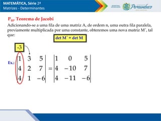 P10. Teorema de Jacobi
Adicionando-se a uma fila de uma matriz A, de ordem n, uma outra fila paralela,
previamente multiplicada por uma constante, obteremos uma nova matriz M´, tal
que:
det M´ = det M
Ex.:
6
1
4
7
2
4
5
3
1

-3
6
11
4
7
10
4
5
0
1




MATEMÁTICA, Série 2ª
Matrizes - Determinantes
 