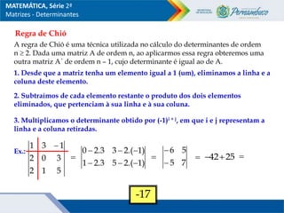 Regra de Chió
A regra de Chió é uma técnica utilizada no cálculo do determinantes de ordem
n  2. Dada uma matriz A de ordem n, ao aplicarmos essa regra obteremos uma
outra matriz A´ de ordem n – 1, cujo determinante é igual ao de A.
1. Desde que a matriz tenha um elemento igual a 1 (um), eliminamos a linha e a
coluna deste elemento.
2. Subtraímos de cada elemento restante o produto dos dois elementos
eliminados, que pertenciam à sua linha e à sua coluna.
3. Multiplicamos o determinante obtido por (-1)i + j, em que i e j representam a
linha e a coluna retiradas.
Ex.:
5
1
2
3
0
2
1
3
1 

)
1
.(
2
5
3
.
2
1
)
1
.(
2
3
3
.
2
0







7
5
5
6


 25
42
 
-17
MATEMÁTICA, Série 2ª
Matrizes - Determinantes
 