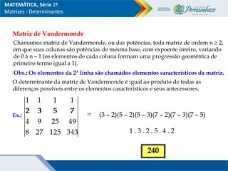Matriz de Vandermonde
Chamamos matriz de Vandermonde, ou das potências, toda matriz de ordem n  2,
em que suas colunas são potências de mesma base, com expoente inteiro, variando
de 0 à n – 1 (os elementos de cada coluna formam uma progressão geométrica de
primeiro termo igual a 1).
Obs.: Os elementos da 2ª linha são chamados elementos característicos da matriz.
O determinante da matriz de Vandermonde é igual ao produto de todas as
diferenças possíveis entre os elementos característicos e seus antecessores.
Ex.:
343
125
27
8
49
25
9
4
7
5
3
2
1
1
1
1

7
5
3
2
(3 – 2)(5 – 2)(5 – 3)(7 – 2)(7 – 3)(7 – 5)
1 . 3 . 2 . 5 . 4 . 2
240
MATEMÁTICA, Série 2ª
Matrizes - Determinantes
 